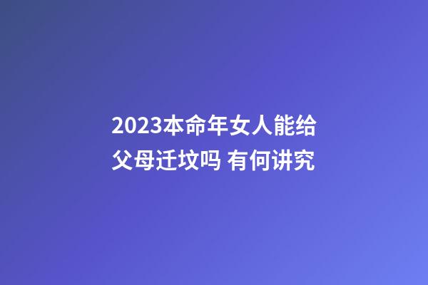 2023本命年女人能给父母迁坟吗 有何讲究